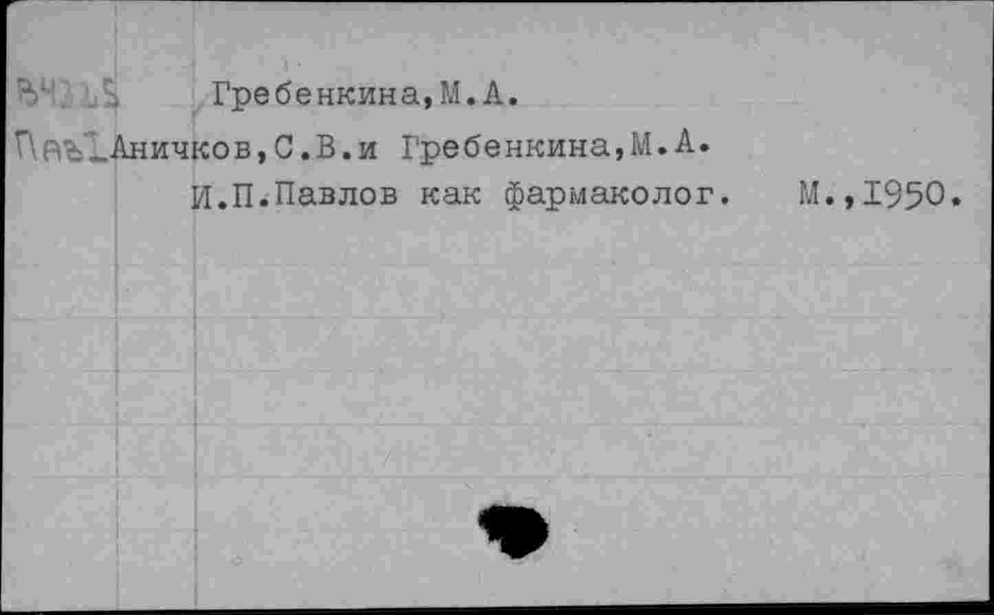 ﻿Гре бе нкина,М.А.
ПаъЪАничков, С.В.и Гребенкина,М.А.
И.П.Павлов как фармаколог.
М.,1950.